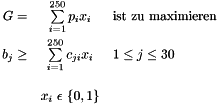\begin{eqnarray*} G = & \sum\limits_{i=1}^{250} p_{i} x_{i} & \mbox{ist zu maximieren} \\ b_{j} \geq & \sum\limits_{i=1}^{250} c_{ji} x_{i} & 1 \leq j \leq 30 \\[1em] & x_{i}\ \epsilon\ \{0,1\} \end{eqnarray*}